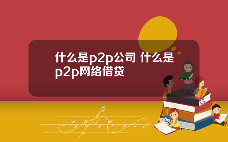 什么是p2p公司 什么是p2p网络借贷